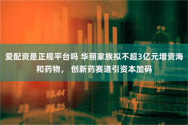 爱配资是正规平台吗 华丽家族拟不超3亿元增资海和药物， 创新药赛道引资本加码
