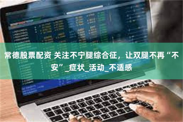 常德股票配资 关注不宁腿综合征，让双腿不再“不安”_症状_活动_不适感