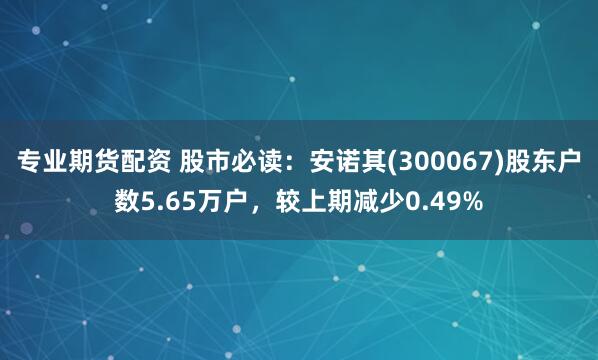 专业期货配资 股市必读：安诺其(300067)股东户数5.65万户，较上期减少0.49%