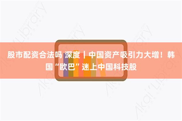 股市配资合法吗 深度｜中国资产吸引力大增！韩国“欧巴”迷上中国科技股