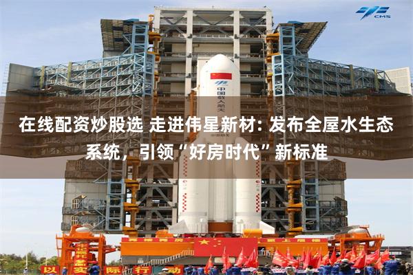 在线配资炒股选 走进伟星新材: 发布全屋水生态系统，引领“好房时代”新标准
