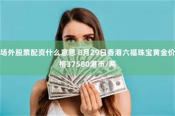 场外股票配资什么意思 8月29日香港六福珠宝黄金价格37580港币/两