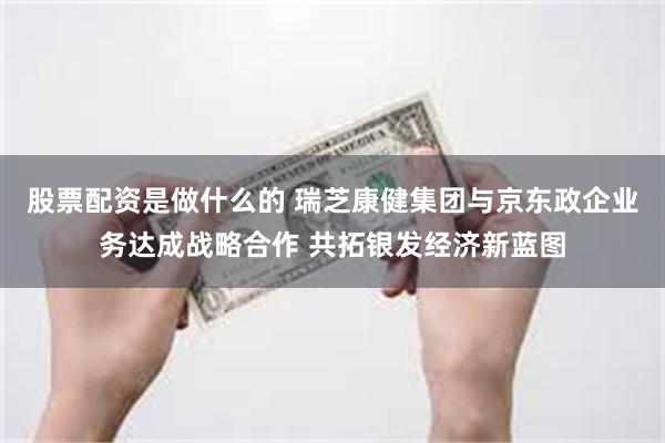 股票配资是做什么的 瑞芝康健集团与京东政企业务达成战略合作 共拓银发经济新蓝图