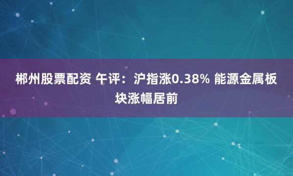 郴州股票配资 午评：沪指涨0.38% 能源金属板块涨幅居前