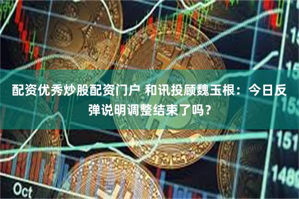 配资优秀炒股配资门户 和讯投顾魏玉根：今日反弹说明调整结束了吗？