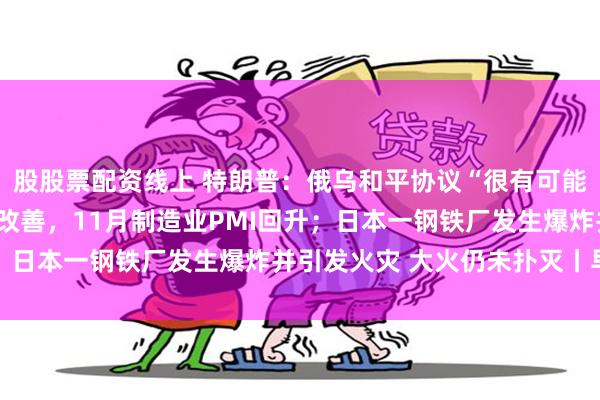 股股票配资线上 特朗普：俄乌和平协议“很有可能”达成；产需两端均有改善，11月制造业PMI回升；日本一钢铁厂发生爆炸并引发火灾 大火仍未扑灭丨早报