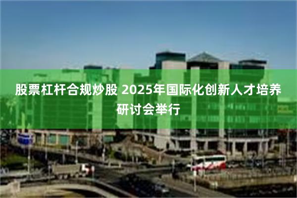 股票杠杆合规炒股 2025年国际化创新人才培养研讨会举行