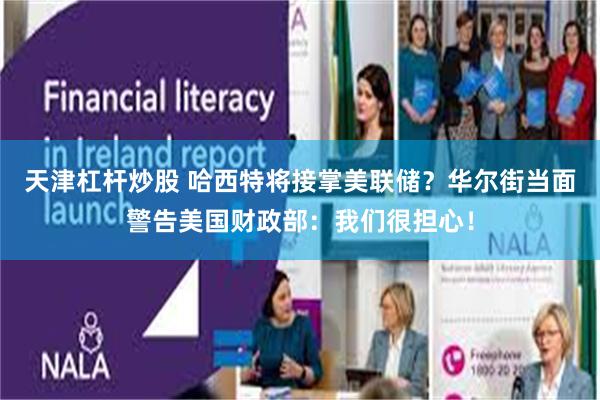 天津杠杆炒股 哈西特将接掌美联储?华尔街当面警告美国财政部:我们很担心!