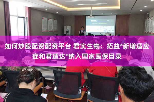 如何炒股配资配资平台 君实生物:拓益®新增适应症和君适达®纳入国家医保目录