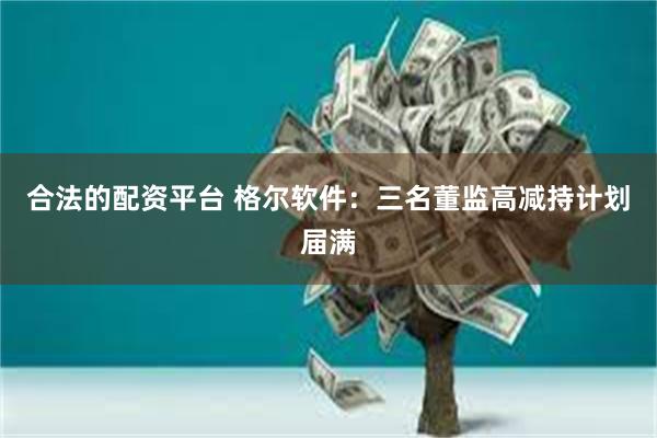 合法的配资平台 格尔软件：三名董监高减持计划届满