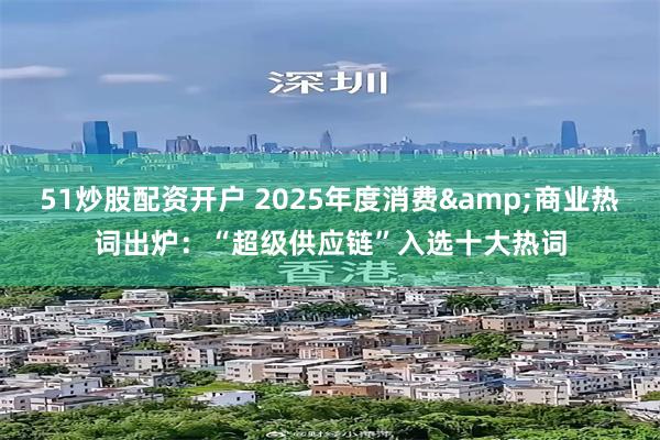 51炒股配资开户 2025年度消费&商业热词出炉：“超级供应链”入选十大热词