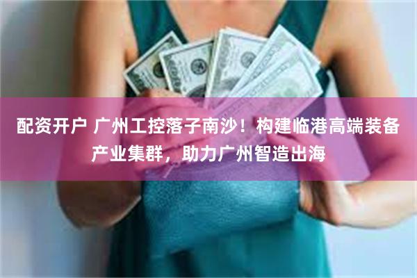 配资开户 广州工控落子南沙!构建临港高端装备产业集群,助力广州智造出海